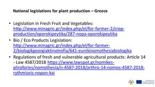 • Legislation in Fresh Fruit and Vegetables:
http://www.minagric.gr/index.php/el/for-farmer-2/crop-
production/oporokipeytika/287-nopa-oporokipeytika
• Bio / Eco Products Legislation:
http://www.minagric.gr/index.php/el/for-farmer-
2/biologikgeorgiaktinotrofia/641-eunikinomothesiabiologika
• Regulations of fresh and vulnerable agricultural products: Article 14
- Law 4587/2018 https://www.lawspot.gr/nomikes-
plirofories/nomothesia/n-4587-2018/arthro-14-nomos-4587-2018-
rythmiseis-nopon-kai
National legislations for plant production – Greece
 