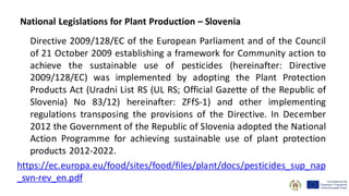 Directive 2009/128/EC of the European Parliament and of the Council
of 21 October 2009 establishing a framework for Community action to
achieve the sustainable use of pesticides (hereinafter: Directive
2009/128/EC) was implemented by adopting the Plant Protection
Products Act (Uradni List RS (UL RS; Official Gazette of the Republic of
Slovenia) No 83/12) hereinafter: ZFfS-1) and other implementing
regulations transposing the provisions of the Directive. In December
2012 the Government of the Republic of Slovenia adopted the National
Action Programme for achieving sustainable use of plant protection
products 2012-2022.
https://ec.europa.eu/food/sites/food/files/plant/docs/pesticides_sup_nap
_svn-rev_en.pdf
National Legislations for Plant Production – Slovenia
 
