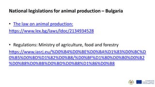 • The law on animal production:
https://www.lex.bg/laws/ldoc/2134934528
• Regulations: Ministry of agriculture, food and forestry
https://www.iasrj.eu/%D0%B4%D0%BE%D0%BA%D1%83%D0%BC%D
0%B5%D0%BD%D1%82%D0%B8/%D0%BF%D1%80%D0%B0%D0%B2
%D0%B8%D0%BB%D0%BD%D0%B8%D1%86%D0%B8
National legislations for animal production – Bulgaria
 
