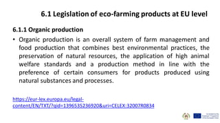 6.1.1 Organic production
• Organic production is an overall system of farm management and
food production that combines best environmental practices, the
preservation of natural resources, the application of high animal
welfare standards and a production method in line with the
preference of certain consumers for products produced using
natural substances and processes.
https://eur-lex.europa.eu/legal-
content/EN/TXT/?qid=1396535236920&uri=CELEX:32007R0834
6.1 Legislation of eco-farming products at EU level
 