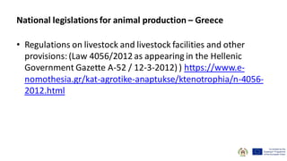 • Regulations on livestock and livestock facilities and other
provisions:(Law 4056/2012 as appearing in the Hellenic
Government Gazette A-52 / 12-3-2012) ) https://www.e-
nomothesia.gr/kat-agrotike-anaptukse/ktenotrophia/n-4056-
2012.html
National legislations for animal production – Greece
 