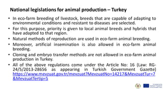 • In eco-farm breeding of livestock, breeds that are capable of adapting to
environmental conditions and resistant to diseases are selected.
• For this purpose, priority is given to local animal breeds and hybrids that
have adapted to that region.
• Natural methods of reproduction are used in eco-farm animal breeding.
• Moreover, artificial insemination is also allowed in eco-farm animal
breeding.
• Cloning and embryo transfer methods are not allowed in eco-farm animal
production in Turkey.
• All of the above regulations come under the Article No: 16 (Law: RG-
24/5/2013-28656 as appearing in Turkish Government Gazette)
https://www.mevzuat.gov.tr/mevzuat?MevzuatNo=14217&MevzuatTur=7
&MevzuatTertip=5
National legislations for animal production – Turkey
 