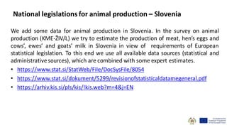 National legislations for animal production – Slovenia
We add some data for animal production in Slovenia. In the survey on animal
production (KME-ŽIV/L) we try to estimate the production of meat, hen’s eggs and
cows’, ewes’ and goats’ milk in Slovenia in view of requirements of European
statistical legislation. To this end we use all available data sources (statistical and
administrativesources), which are combined with some expert estimates.
• https://www.stat.si/StatWeb/File/DocSysFile/8054
• https://www.stat.si/dokument/5299/revisionofstatisticaldatamegeneral.pdf
• https://arhiv.kis.si/pls/kis/!kis.web?m=4&j=EN
 