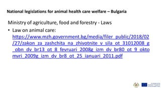 Ministry of agriculture, food and forestry - Laws
• Law on animal care:
https://www.mzh.government.bg/media/filer_public/2018/02
/27/zakon_za_zashchita_na_zhivotnite_v_sila_ot_31012008_g
_obn_dv_br13_ot_8_fevruari_2008g_izm_dv_br80_ot_9_okto
mvri_2009g_izm_dv_br8_ot_25_ianuari_2011.pdf
National legislations for animal health care welfare – Bulgaria
 