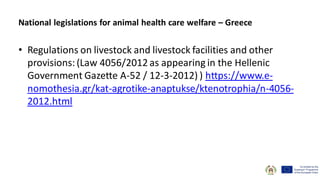 • Regulations on livestock and livestock facilities and other
provisions:(Law 4056/2012 as appearing in the Hellenic
Government Gazette A-52 / 12-3-2012) ) https://www.e-
nomothesia.gr/kat-agrotike-anaptukse/ktenotrophia/n-4056-
2012.html
National legislations for animal health care welfare – Greece
 