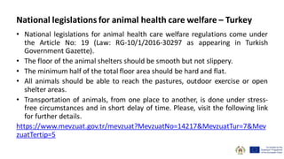 • National legislations for animal health care welfare regulations come under
the Article No: 19 (Law: RG-10/1/2016-30297 as appearing in Turkish
Government Gazette).
• The floor of the animal shelters should be smooth but not slippery.
• The minimum half of the total floor area should be hard and flat.
• All animals should be able to reach the pastures, outdoor exercise or open
shelter areas.
• Transportation of animals, from one place to another, is done under stress-
free circumstances and in short delay of time. Please, visit the following link
for further details.
https://www.mevzuat.gov.tr/mevzuat?MevzuatNo=14217&MevzuatTur=7&Mev
zuatTertip=5
National legislations for animal health care welfare – Turkey
 