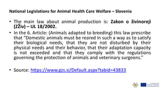 • The main law about animal production is: Zakon o živinoreji
(ZŽiv) – UL 18/2002.
• In the 6. Article: (Animals adapted to breeding) this law prescribe
that “Domestic animals must be reared in such a way as to satisfy
their biological needs, that they are not disturbed by their
physical needs and their behavior, that their adaptation capacity
is not exceeded and that they comply with the regulations
governing the protection of animals and veterinary surgeons.”
• Source: https://www.gzs.si/Default.aspx?tabid=43833
National Legislations for Animal Health Care Welfare – Slovenia
 