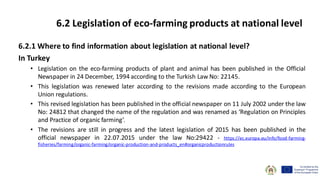 6.2.1 Where to find information about legislation at national level?
In Turkey
• Legislation on the eco-farming products of plant and animal has been published in the Official
Newspaper in 24 December, 1994 according to the Turkish Law No: 22145.
• This legislation was renewed later according to the revisions made according to the European
Union regulations.
• This revised legislation has been published in the official newspaper on 11 July 2002 under the law
No: 24812 that changed the name of the regulation and was renamed as ‘Regulation on Principles
and Practice of organic farming’.
• The revisions are still in progress and the latest legislation of 2015 has been published in the
official newspaper in 22.07.2015 under the law No:29422 - https://ec.europa.eu/info/food-farming-
fisheries/farming/organic-farming/organic-production-and-products_en#organicproductionrules
6.2 Legislation of eco-farming products at national level
 
