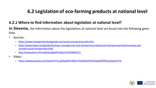 6.2.1 Where to find information about legislation at national level?
In Slovenia, the information about the legislations at national level are found into the following given
links.
• Sources:
– https://www.managementstudyguide.com/social-entrepreneurship.htm
– https://www.toppr.com/guides/business-management-and-entrepreneurship/social-entrepreneurship/meaning-and-
concept-social-entrepreneurship/
– http://www.pisrs.si/Pis.web/pregledPredpisa?id=ZAKO6175
• Video:
– https://www.youtube.com/watch?v=9_g5RqwW51I&list=PL6HxSyThhJKcEyEqOTRRVuj1QoqaYY7xI
6.2 Legislation of eco-farming products at national level
 