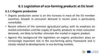 6.1.1 Organic production
• Organic production sector is on the increase in most of the EU member
countries. Growth in consumer demand in recent years is particularly
remarkable.
• Recent reforms of the common agricultural policy, with its emphasis on
market-orientation and the supply of quality products to meet consumer
demands, are likely to further stimulate the market in organic product.
• Against this background the legislation on organic production plays an
increasingly important role in the eco-farming policy framework and is
closely related to developments in eco-farming markets.
6.1 Legislation of eco-farming products at EU level
 