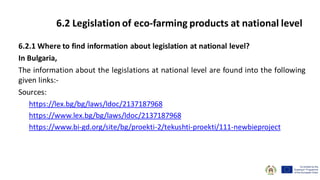 6.2.1 Where to find information about legislation at national level?
In Bulgaria,
The information about the legislations at national level are found into the following
given links:-
Sources:
https://lex.bg/bg/laws/ldoc/2137187968
https://www.lex.bg/bg/laws/ldoc/2137187968
https://www.bi-gd.org/site/bg/proekti-2/tekushti-proekti/111-newbieproject
6.2 Legislation of eco-farming products at national level
 