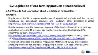 6.2.1 Where to find information about legislation at national level?
In Greece,
• Regulation on the bio / organic production of agricultural products and the relevant
indications on agricultural products and foodstuff: (KYA 245090/31-01-2006)
http://www.a-cert.org/files/Legislation/288_fek_157_b_10.02.2006.pdf
• Regulation concerning the derogatory approval of the import of birds, in an organic egg
production unit, up to 18 weeks of age that have not been bred biologically: (KYA
245100/06-02-2006) http://www.a-
cert.org/files/Legislation/288_kya_245100_06.02.2006.pdf and (KYA 245243/22-05-
2006) http://www.a-cert.org/files/Legislation/288_kya_245243_22.05.2006.pdf
• Creation of a Database of Biological Propagation Material and by way of derogation
approving the use of non-biological propagating material: (KYA 288915/27-11-2006)
http://www.a-cert.org/files/Legislation/288_fek_1785_b_7.12.2006.pdf
6.2 Legislation of eco-farming products at national level
 