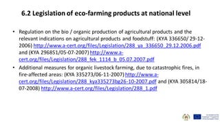 • Regulation on the bio / organic production of agricultural products and the
relevant indications on agricultural products and foodstuff: (ΚΥA 336650/ 29-12-
2006) http://www.a-cert.org/files/Legislation/288_ya_336650_29.12.2006.pdf
and (ΚΥΑ 296851/05-07-2007) http://www.a-
cert.org/files/Legislation/288_fek_1114_b_05.07.2007.pdf
• Additional measures for organic livestock farming, due to catastrophic fires, in
fire-affected areas: (KYA 335273/06-11-2007) http://www.a-
cert.org/files/Legislation/288_kya335273bg26-10-2007.pdf and (ΚΥΑ 305814/18-
07-2008) http://www.a-cert.org/files/Legislation/288_1.pdf
6.2 Legislation of eco-farming products at national level
 