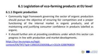 6.1.1 Organic production
• Community legal framework governing the sector of organic production
should pursue the objective of ensuring fair competition and a proper
functioning of the internal market in organic products, and of
maintaining and justifying consumer confidence in products labelled as
organic.
• It should further aim at providing conditions under which this sector can
progress in line with production and market developments.
https://eur-lex.europa.eu/legal-
content/EN/TXT/?qid=1396535236920&uri=CELEX:32007R0834
6.1 Legislation of eco-farming products at EU level
 