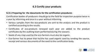 6.3.1 Preparing for the documents for the certification procedures
Certification bodies of producers should go to the field for inspection purpose twice in
a year by informing and once in a year without informing.
• Various samples from the eco-products are sent to the analysis and the product is
certified according to the results.
• Certificates of eco-products renewed each year are added to the product
certificates by the auditing team performed during the seasons.
• Seeds of any crop used by the eco-farmers must also be organic.
• Eco-farmer has to prove that he/she has used organic seed by sending the source,
receipt and various documents of the seed to the certification body.
6.3 Certify your products
 