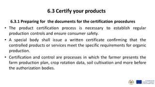 6.3.1 Preparing for the documents for the certification procedures
• The product certification process is necessary to establish regular
production controls and ensure consumer safety.
• A special body shall issue a written certificate confirming that the
controlled products or services meet the specific requirements for organic
production.
• Certification and control are processes in which the farmer presents the
farm production plan, crop rotation data, soil cultivation and more before
the authorization bodies.
6.3 Certify your products
 
