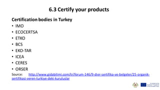 Certification bodies in Turkey
• IMO
• ECOCERTSA
• ETKO
• BCS
• EKO-TAR
• ICEA
• CERES
• ORSER
Source: http://www.gidabilimi.com/tr/forum-146/9-dier-sertifika-ve-belgeler/25-organik-
sertifikasi-veren-turkiye-deki-kuruluslar
6.3 Certify your products
 