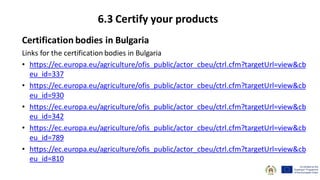 Certification bodies in Bulgaria
Links for the certification bodies in Bulgaria
• https://ec.europa.eu/agriculture/ofis_public/actor_cbeu/ctrl.cfm?targetUrl=view&cb
eu_id=337
• https://ec.europa.eu/agriculture/ofis_public/actor_cbeu/ctrl.cfm?targetUrl=view&cb
eu_id=930
• https://ec.europa.eu/agriculture/ofis_public/actor_cbeu/ctrl.cfm?targetUrl=view&cb
eu_id=342
• https://ec.europa.eu/agriculture/ofis_public/actor_cbeu/ctrl.cfm?targetUrl=view&cb
eu_id=789
• https://ec.europa.eu/agriculture/ofis_public/actor_cbeu/ctrl.cfm?targetUrl=view&cb
eu_id=810
6.3 Certify your products
 
