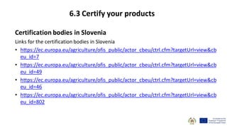 Certification bodies in Slovenia
Links for the certification bodies in Slovenia
• https://ec.europa.eu/agriculture/ofis_public/actor_cbeu/ctrl.cfm?targetUrl=view&cb
eu_id=7
• https://ec.europa.eu/agriculture/ofis_public/actor_cbeu/ctrl.cfm?targetUrl=view&cb
eu_id=49
• https://ec.europa.eu/agriculture/ofis_public/actor_cbeu/ctrl.cfm?targetUrl=view&cb
eu_id=46
• https://ec.europa.eu/agriculture/ofis_public/actor_cbeu/ctrl.cfm?targetUrl=view&cb
eu_id=802
6.3 Certify your products
 