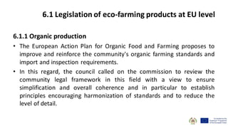6.1.1 Organic production
• The European Action Plan for Organic Food and Farming proposes to
improve and reinforce the community's organic farming standards and
import and inspection requirements.
• In this regard, the council called on the commission to review the
community legal framework in this field with a view to ensure
simplification and overall coherence and in particular to establish
principles encouraging harmonization of standards and to reduce the
level of detail.
6.1 Legislation of eco-farming products at EU level
 