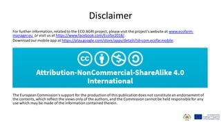 Disclaimer
For further information, relatedto the ECO AGRI project, please visit the project’swebsite at www.ecofarm-
manager.eu or visit us at https://www.facebook.com/Ecofar2018/.
Downloadour mobile app at https://play.google.com/store/apps/details?id=com.ecofar.mobile.
The EuropeanCommission's support for the production of this publicationdoes not constitutean endorsement of
the contents, which reflect the views only of the authors, and the Commission cannot be held responsible for any
use which may be made of the information contained therein.
 