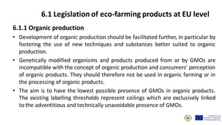 6.1.1 Organic production
• Development of organic production should be facilitated further, in particular by
fostering the use of new techniques and substances better suited to organic
production.
• Genetically modified organisms and products produced from or by GMOs are
incompatible with the concept of organic production and consumers' perception
of organic products. They should therefore not be used in organic farming or in
the processing of organic products.
• The aim is to have the lowest possible presence of GMOs in organic products.
The existing labelling thresholds represent ceilings which are exclusively linked
to the adventitious and technically unavoidable presence of GMOs.
6.1 Legislation of eco-farming products at EU level
 