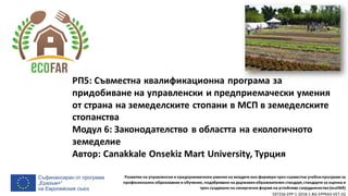 Развитие на управленски и предприемачески умения на младите еко-фермери чрез съвместни учебнипрограми за
професионално образование и обучение, подобряване на държавенобразователен стандарт, стандарти за оценка и
чрез създаване на синергични форми на устойчиво сътрудничество(ecoFAR)
597256-EPP-1-2018-1-BG-EPPKA3-VET-JQ
РП5: Съвместна квалификационна програма за
придобиване на управленски и предприемачески умения
от страна на земеделските стопани в МСП в земеделските
стопанства
Модул 6: Законодателство в областта на екологичното
земеделие
Автор: Canakkale Onsekiz Mart University, Турция
 