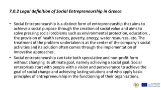 7.0.2 Legal definition of Social Entrepreneurship in Greece
• Social Entrepreneurship is a distinct form of entrepreneurship that aims to
achieve a social purpose through the creation of social value and aims to
solve pressing social problems such as environmental protection, education. ,
the provision of health services, poverty, energy, water resources, etc. The
treatment of the problem undertaken is at the center of the company's social
activities and its solution often comes through the implementation of
innovative approaches.
• Social entrepreneurship can take both speculative and non-profit form
without changing its ultimate goal, namely achieving a social goal. Social
enterprises start with people with a vision and perseverance to achieve the
goal of social change and achieving lasting solutions and who apply basic
principles of entrepreneurship in the functioning of their organizations.
 