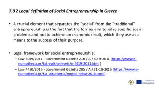 7.0.2 Legal definition of Social Entrepreneurship in Greece
• A crucial element that separates the "social" from the "traditional"
entrepreneurship is the fact that the former aim to solve specific social
problems and not to achieve an economic result, which they use as a
means to the success of their purpose.
• Legal framework for social entrepreneurship:
– Law 4019/2011 - Government Gazette 216 / A / 30-9-2011 (https://www.e-
nomothesia.gr/kat-epikheireseis/n-4019-2011.html )
– Law 4430/2016 - Government Gazette 205 / A / 31-10-2016 (https://www.e-
nomothesia.gr/kat-oikonomia/nomos-4430-2016.html)
 