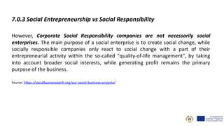 7.0.3 Social Entrepreneurship vs Social Responsibility
However, Corporate Social Responsibility companies are not necessarily social
enterprises. The main purpose of a social enterprise is to create social change, while
socially responsible companies only react to social change with a part of their
entrepreneurial activity within the so-called "quality-of-life management", by taking
into account broader social interests, while generating profit remains the primary
purpose of the business.
Source: https://socialbusinessearth.org/our-social-business-projects/
 
