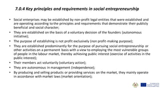 7.0.4 Key principles and requirements in social entrepreneurship
• Social enterprises may be established by non-profit legal entities that were established and
are operating according to the principles and requirements that demonstrate their publicly
beneficial and social character;
• They are established on the basis of a voluntary decision of the founders (autonomous
initiative);
• The purpose of establishing is not profit exclusively (non profit-making purpose);
• They are established predominantly for the purpose of pursuing social entrepreneurship or
other activities on a permanent basis with a view to employing the most vulnerable groups
of people in the labour market, thereby achieving public interest (exercise of activities in the
public interest);
• Their members act voluntarily (voluntary action);
• They are autonomous in management (independence);
• By producing and selling products or providing services on the market, they mainly operate
in accordance with market laws (market orientation);
 