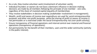 • As a rule, they involve volunteer work (involvement of volunteer work);
• Individual founders or owners do not have a dominant influence in decision-making;
decisions are made by all members following the principle of one member - one vote,
regardless of the share of invested capital (equality of membership);
• They involve stakeholders in decision-making (stakeholder involvement in management);
• Wealth, profit and excess of income over expenditure are used for social entrepreneurship
purposes and other non-profit purposes, while the sharing of profit or excess of income is
not permissible or is restricted under the Social Entrepreneurship Act (non-profit activity);
• Ensure transparency of financial operations and internal control over material and financial
operations (transparency of operations);
• Act permanently for the benefit of their members, users and the wider community (activity
in the public interest).
 