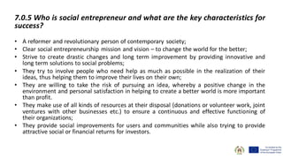 7.0.5 Who is social entrepreneur and what are the key characteristics for
success?
• A reformer and revolutionary person of contemporary society;
• Clear social entrepreneurship mission and vision – to change the world for the better;
• Strive to create drastic changes and long term improvement by providing innovative and
long term solutions to social problems;
• They try to involve people who need help as much as possible in the realization of their
ideas, thus helping them to improve their lives on their own;
• They are willing to take the risk of pursuing an idea, whereby a positive change in the
environment and personal satisfaction in helping to create a better world is more important
than profit.
• They make use of all kinds of resources at their disposal (donations or volunteer work, joint
ventures with other businesses etc.) to ensure a continuous and effective functioning of
their organizations;
• They provide social improvements for users and communities while also trying to provide
attractive social or financial returns for investors.
 