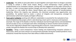 • Leadership – the ability to persuade others to work together and inspire them to change is essential
in trying to achieve a wider social impact. Being a social entrepreneur means guiding the
implementation of an innovative solution, starting with the engagement of the wider community in
the idea, in order to bring about positive changes and ensure their sustainability (example: leader
has to lead as a role model for others. Barack Obama was a prime example of transformational
leadership. Where the majority saw obstacles, this American president saw opportunities and
possibilities. He worked hard to create a culture of integrity and transparency amongst his
administration which led to loyalty and higher efficiency.)
• Team spirit / solidarity:working with different stakeholders is essential for the realization of any
social entrepreneurship project, which is why fostering a team spirit is necessary and important.
(example: The magic of the Beatles is that four individuals learned through intense and extended live
sessions to play as one, to anticipate each other and develop an almost intuitive communication.
That set the stagewhich allowed their song writing gifts to flourish. It was teamwork, plain and
simple, that gavethe Beatles the musical chops to develop their potential.)
• Flexibility – Being a social entrepreneur means leading and implementing innovative solutions in
those areas, which are most critical in an environment (example: during the Covid19 pandemic many
enterprises moved their business from desk offices to Web environment)
 