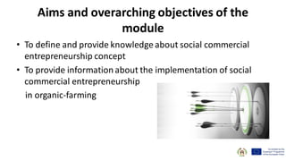 Aims and overarching objectives of the
module
• To define and provide knowledge about social commercial
entrepreneurship concept
• To provide informationabout the implementation of social
commercial entrepreneurship
in organic-farming
 