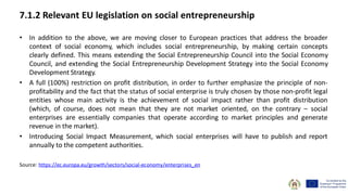 7.1.2 Relevant EU legislation on social entrepreneurship
• In addition to the above, we are moving closer to European practices that address the broader
context of social economy, which includes social entrepreneurship, by making certain concepts
clearly defined. This means extending the Social Entrepreneurship Council into the Social Economy
Council, and extending the Social Entrepreneurship Development Strategy into the Social Economy
Development Strategy.
• A full (100%) restriction on profit distribution, in order to further emphasize the principle of non-
profitability and the fact that the status of social enterprise is truly chosen by those non-profit legal
entities whose main activity is the achievement of social impact rather than profit distribution
(which, of course, does not mean that they are not market oriented, on the contrary – social
enterprises are essentially companies that operate according to market principles and generate
revenue in the market).
• Introducing Social Impact Measurement, which social enterprises will have to publish and report
annually to the competent authorities.
Source: https://ec.europa.eu/growth/sectors/social-economy/enterprises_en
 