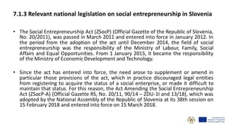 7.1.3 Relevant national legislation on social entrepreneurship in Slovenia
• The Social Entrepreneurship Act (ZSocP) (Official Gazette of the Republic of Slovenia,
No. 20/2011), was passed in March 2011 and entered into force in January 2012. In
the period from the adoption of the act until December 2014, the field of social
entrepreneurship was the responsibility of the Ministry of Labour, Family, Social
Affairs and Equal Opportunities. From 1 January 2015, it became the responsibility
of the Ministry of EconomicDevelopment and Technology.
• Since the act has entered into force, the need arose to supplement or amend in
particular those provisions of the act, which in practice discouraged legal entities
from registering to acquire the status of a social enterprise, or made it difficult to
maintain that status. For this reason, the Act Amending the Social Entrepreneurship
Act (ZSocP-A) (Official Gazette RS, No. 20/11, 90/14 – ZDU-1I and 13/18), which was
adopted by the National Assembly of the Republic of Slovenia at its 38th session on
15 February 2018 and entered into force on 15 March 2018.
 