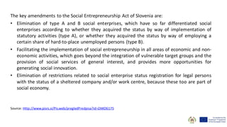 The key amendments to the Social Entrepreneurship Act of Slovenia are:
• Elimination of type A and B social enterprises, which have so far differentiated social
enterprises according to whether they acquired the status by way of implementation of
statutory activities (type A), or whether they acquired the status by way of employing a
certain share of hard-to-place unemployed persons (type B).
• Facilitating the implementation of social entrepreneurship in all areas of economic and non-
economic activities, which goes beyond the integration of vulnerable target groups and the
provision of social services of general interest, and provides more opportunities for
generating social innovation.
• Elimination of restrictions related to social enterprise status registration for legal persons
with the status of a sheltered company and/or work centre, because these too are part of
social economy.
Source: Http://www.pisrs.si/Pis.web/pregledPredpisa?id=ZAKO6175
 