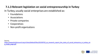 7.1.3 Relevant legislation on social entrepreneurship in Turkey
In Turkey, usually social enterprises are established as:
• Foundations
• Associations
• Private companies
• Cooperatives
• Non-profit organisations
Source:
https://www.britishcouncil.org.tr/sites/default/files/20190702_se_research_report_the_state_of_social_enterprise_in_turkey_en
g_single_page.pdf
 