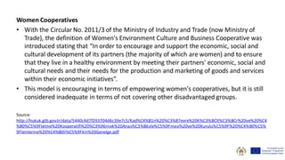 Women Cooperatives
• With the Circular No. 2011/3 of the Ministry of Industry and Trade (now Ministry of
Trade), the definition of Women's Environment Culture and Business Cooperative was
introduced stating that “In order to encourage and support the economic, social and
cultural development of its partners (the majority of which are women) and to ensure
that they live in a healthy environment by meeting their partners' economic, social and
cultural needs and their needs for the production and marketing of goods and services
within their economic initiatives”.
• This model is encouraging in terms of empowering women's cooperatives, but it is still
considered inadequate in terms of not covering other disadvantaged groups.
Source:
http://hukuk.gtb.gov.tr/data/5440c4d7f293704d6c39e7c5/Kad%C4%B1n%20%C3%87evre%20K%C3%BClt%C3%BCr%20ve%20%C4
%B0%C5%9Fletme%20Kooperatifi%20%C3%96rnek%20Anas%C3%B6zle%C5%9Fmesi%20ve%20Kurulu%C5%9F%20%C4%B0%C5%
9Flemlerine%20%C4%B0li%C5%9Fkin%20Genelge.pdf
 