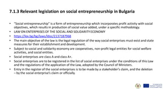 7.1.3 Relevant legislation on social entrepreneurship in Bulgaria
• “Social entrepreneurship” is a form of entrepreneurship which incorporates profit activity with social
objectives, which results in production of social value added, under a specific methodology.
• LAW ON ENTERPRISES OF THE SOCIAL AND SOLIDARITYECONOMY
• https://lex.bg/bg/laws/ldoc/2137187968
• The main objective of the law is the legal regulation of the way social enterprises must exist and state
measures for their establishmentand development.
• Subject to social and solidarity economy are cooperatives, non-profit legal entities for social welfare
activities, and social entities.
• Social enterprises are class A and class A+.
• Social enterprises are to be registered in the list of social enterprises under the conditions of this Law
and the regulations of the application of the Law, adopted by the Council of Ministers.
• Entry in the register of the social enterprises is to be made by a stakeholder’s claim, and the deletion
– by the social enterprise’s claim or officially.
 