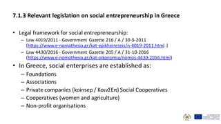 7.1.3 Relevant legislation on social entrepreneurship in Greece
• Legal framework for social entrepreneurship:
– Law 4019/2011 - Government Gazette 216 / A / 30-9-2011
(https://www.e-nomothesia.gr/kat-epikheireseis/n-4019-2011.html )
– Law 4430/2016 - Government Gazette 205 / A / 31-10-2016
(https://www.e-nomothesia.gr/kat-oikonomia/nomos-4430-2016.html)
• In Greece, social enterprises are established as:
– Foundations
– Associations
– Private companies (koinsep / ΚοινΣΕπ) Social Cooperatives
– Cooperatives (women and agriculture)
– Non-profit organisations
 