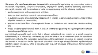 The status of a social enterprise can be acquired by a non-profit legal entity, e.g. association, institute,
institution, cooperative, European cooperative, employment centre, disability company, corporation,
etc., which complies with the principles of social entrepreneurship and the following conditions:
• performs economic and non-economic activities,
• does not share assets or excess of income over expenditure,
• is autonomous and organizationally independent in relation to commercial companies, legal entities
of public law or local communities,
• ensures an inclusive form of management based on co-decision and democratic decision-making,
and
• meets the other conditions laid down in this Act and the law governing the legal organization of each
type of non-profit legal entity.
An individual non-profit legal entity that is already established may register as a social enterprise
subsequently, or it may do so simultaneously with the time of its establishment with the competent
registration authority. The registration authorities and the registration procedure for a social enterprise
are defined in the section on the registration procedure. Only a legal entity (of various legal forms) can
register a social enterprise, while a natural person (e.g. self-employed entrepreneur, farmer) cannot
acquire this status.
 