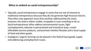 When to embark on social entrepreneurship?
• Typically, social entrepreneurs engage in areas that are not of interest to
traditional entrepreneurs because they do not generate high financial returns.
They often also approach areas that could be addressed by the state;
however, the stateis either unable, incapable or even unwilling to do so.
Social entrepreneurs often address environmental issues, fight
unemployment, educate in personalized and innovative ways, create
affordable tourism products, and promote healthy lifestyles and a local supply
of food and other goods.
• Ecological / organic farming can be placed in the field of local goods supply
and addressing unemployment issues.
 