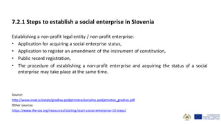 7.2.1 Steps to establish a social enterprise in SIovenia
Establishing a non-profit legal entity / non-profit enterprise:
• Application for acquiring a social enterprise status,
• Application to register an amendment of the instrument of constitution,
• Public record registration,
• The procedure of establishing a non-profit enterprise and acquiring the status of a social
enterprise may take place at the same time.
Source:
http://www.invel.si/ostalo/gradiva-podjetnistvo/socialno-podjetnistvo_gradivo.pdf
Other sources:
https://www.the-sse.org/resources/starting/start-social-enterprise-10-steps/
 