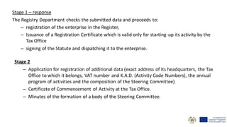 Stage 1 – response
The Registry Department checks the submitted data and proceeds to:
– registration of the enterprise in the Register,
– Issuance of a Registration Certificate which is valid only for starting-up its activity by the
Tax Office
– signing of the Statute and dispatching it to the enterprise.
Stage 2
– Application for registration of additional data (exact address of its headquarters, the Tax
Office to which it belongs, VAT number and K.A.D. (Activity Code Numbers), the annual
program of activities and the composition of the Steering Committee)
– Certificate of Commencement of Activity at the Tax Office.
– Minutes of the formation of a body of the Steering Committee.
 