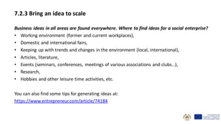 7.2.3 Bring an idea to scale
Business ideas in all areas are found everywhere. Where to find ideas for a social enterprise?
• Working environment (former and current workplaces),
• Domestic and international fairs,
• Keeping up with trends and changes in the environment (local, international),
• Articles, literature,
• Events (seminars, conferences, meetings of various associations and clubs…),
• Research,
• Hobbies and other leisure time activities, etc.
You can also find some tips for generating ideas at:
https://www.entrepreneur.com/article/74184
 