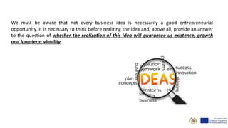 We must be aware that not every business idea is necessarily a good entrepreneurial
opportunity. It is necessary to think before realizing the idea and, above all, provide an answer
to the question of whether the realization of this idea will guarantee us existence, growth
and long-term viability.
 