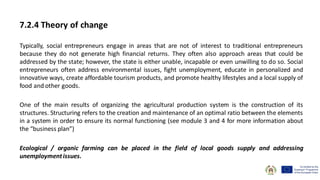 7.2.4 Theory of change
Typically, social entrepreneurs engage in areas that are not of interest to traditional entrepreneurs
because they do not generate high financial returns. They often also approach areas that could be
addressed by the state; however, the state is either unable, incapable or even unwilling to do so. Social
entrepreneurs often address environmental issues, fight unemployment, educate in personalized and
innovative ways, create affordable tourism products, and promote healthy lifestyles and a local supply of
food and other goods.
One of the main results of organizing the agricultural production system is the construction of its
structures. Structuring refers to the creation and maintenance of an optimal ratio between the elements
in a system in order to ensure its normal functioning (see module 3 and 4 for more information about
the “business plan”)
Ecological / organic farming can be placed in the field of local goods supply and addressing
unemploymentissues.
 