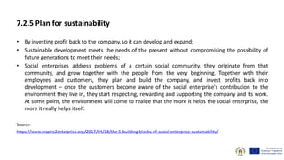 7.2.5 Plan for sustainability
• By investing profit back to the company, so it can develop and expand;
• Sustainable development meets the needs of the present without compromising the possibility of
future generations to meet their needs;
• Social enterprises address problems of a certain social community, they originate from that
community, and grow together with the people from the very beginning. Together with their
employees and customers, they plan and build the company, and invest profits back into
development – once the customers become aware of the social enterprise's contribution to the
environment they live in, they start respecting, rewarding and supporting the company and its work.
At some point, the environment will come to realize that the more it helps the social enterprise, the
more it really helps itself.
Source:
https://www.inspire2enterprise.org/2017/04/18/the-5-building-blocks-of-social-enterprise-sustainability/
 